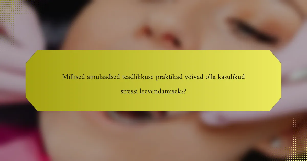 Millised ainulaadsed teadlikkuse praktikad võivad olla kasulikud stressi leevendamiseks?